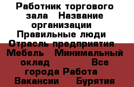 Работник торгового зала › Название организации ­ Правильные люди › Отрасль предприятия ­ Мебель › Минимальный оклад ­ 24 000 - Все города Работа » Вакансии   . Бурятия респ.